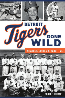 Detroit Tigers Gone Wild: Mischief, Crimes and Hard Time - George Hunter