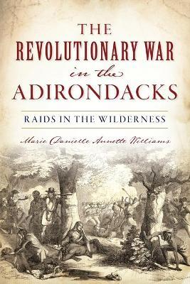 Revolutionary War in the Adirondacks: Raids in the Wilderness - Marie Danielle Annette Williams