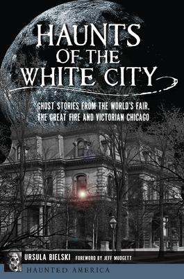Haunts of the White City: Ghost Stories from the World's Fair, the Great Fire and Victorian Chicago - Ursula Bielski