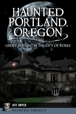 Haunted Portland, Oregon: Ghost Hunting in the City of Roses - Jeff Dwyer