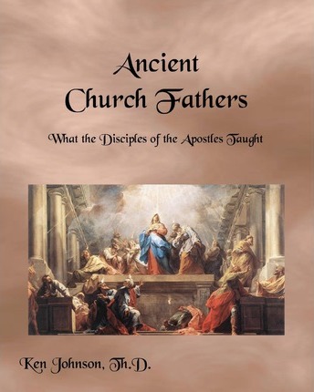 Ancient Church Fathers: What the Disciples of the Apostles Taught - Ken Johnson Th D.