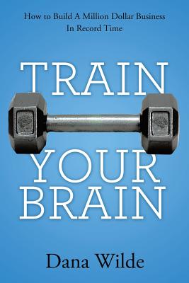 Train Your Brain: How to Build a Million Dollar Business in Record Time - Dana Wilde