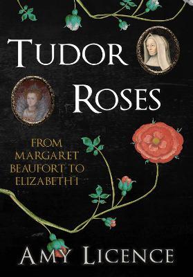 Tudor Roses: From Margaret Beaufort to Elizabeth I - Amy Licence