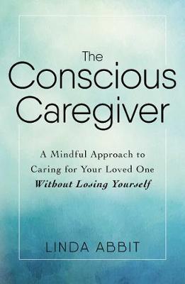 The Conscious Caregiver: A Mindful Approach to Caring for Your Loved One Without Losing Yourself - Linda Abbit