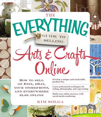 The Everything Guide to Selling Arts & Crafts Online: How to Sell on Etsy, Ebay, Your Storefront, and Everywhere Else Online - Kim Solga