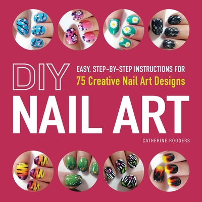 DIY Nail Art: Easy, Step-By-Step Instructions for 75 Creative Nail Art Designs - Catherine Rodgers
