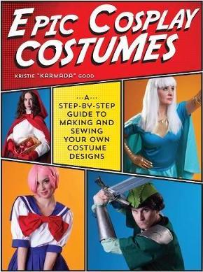 Epic Cosplay Costumes: A Step-By-Step Guide to Making and Sewing Your Own Costume Designs - Kristie Good