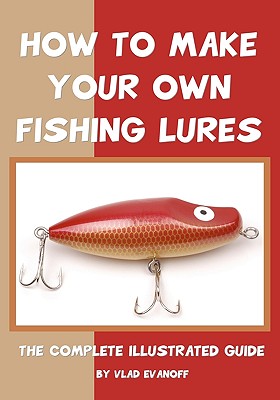How To Make Your Own Fishing Lures: The Complete Illustrated Guide - Vlad Evanoff