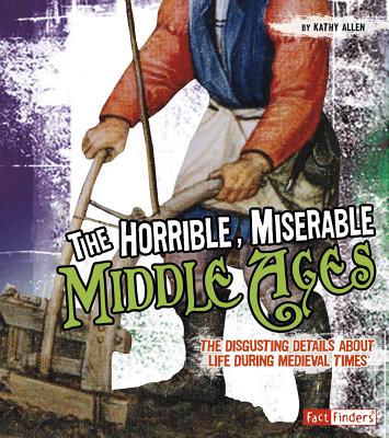 The Horrible, Miserable Middle Ages: The Disgusting Details about Life During Medieval Times - Kathy Allen