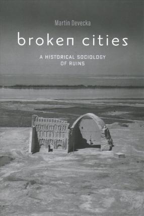 Broken Cities: A Historical Sociology of Ruins - Martin Devecka