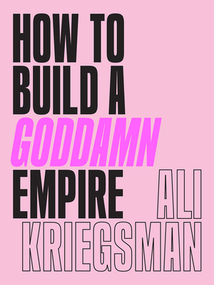 How to Build a Goddamn Empire: Advice on Creating Your Brand with High-Tech Smarts, Elbow Grease, Infinite Hustle, and a Whole Lotta Heart - Ali Kriegsman