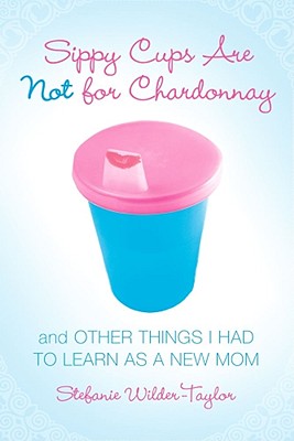 Sippy Cups Are Not for Chardonnay: And Other Things I Had to Learn as a New Mom - Stefanie Wilder-taylor