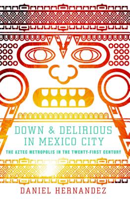Down & Delirious in Mexico City: The Aztec Metropolis in the Twenty-First Century - Daniel Hernandez