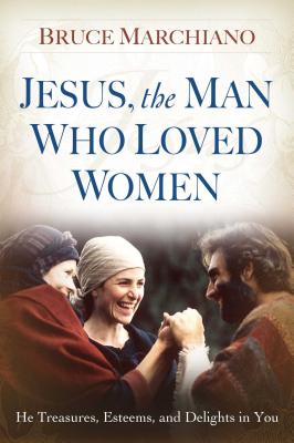 Jesus, the Man Who Loved Women: He Treasures, Esteems, and Delights in You - Bruce Marchiano