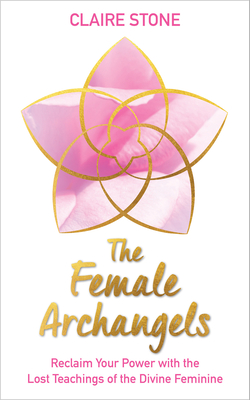 The Female Archangels: Reclaim Your Power with the Lost Teachings of the Divine Feminine - Claire Stone