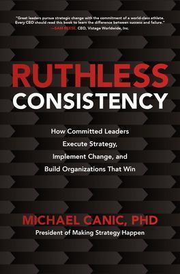 Ruthless Consistency: How Committed Leaders Execute Strategy, Implement Change, and Build Organizations That Win - Michael Canic