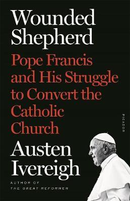 Wounded Shepherd: Pope Francis and His Struggle to Convert the Catholic Church - Austen Ivereigh
