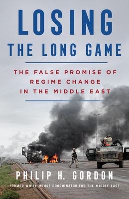 Losing the Long Game: The False Promise of Regime Change in the Middle East - Philip H. Gordon
