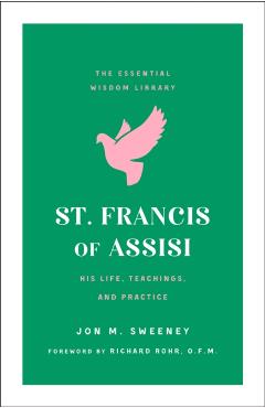 St. Francis of Assisi: His Life, Teachings, and Practice (the Essential Wisdom Library) - Jon M. Sweeney