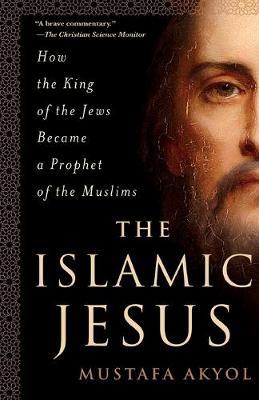 The Islamic Jesus: How the King of the Jews Became a Prophet of the Muslims - Mustafa Akyol