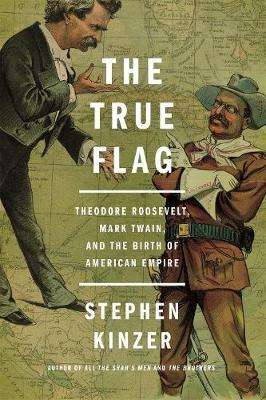 The True Flag: Theodore Roosevelt, Mark Twain, and the Birth of American Empire - Stephen Kinzer