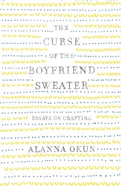 The Curse of the Boyfriend Sweater: Essays on Crafting - Alanna Okun