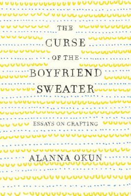 The Curse of the Boyfriend Sweater: Essays on Crafting - Alanna Okun