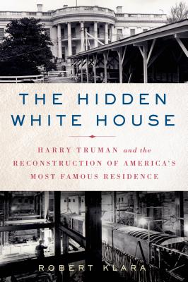 The Hidden White House: Harry Truman and the Reconstruction of America's Most Famous Residence - Robert Klara