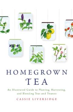 Homegrown Tea: An Illustrated Guide to Planting, Harvesting, and Blending Teas and Tisanes - Cassie Liversidge