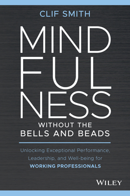 Mindfulness Without the Bells and Beads: Unlocking Exceptional Performance, Leadership, and Well-Being for Working Professionals - Clif Smith