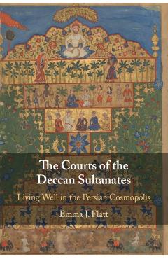 Poza produsului The Courts of the Deccan Sultanates: Living Well in the Persian Cosmopolis - Emma J. Flatt