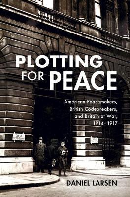 Plotting for Peace: American Peacemakers, British Codebreakers, and Britain at War, 1914-1917 - Daniel Larsen