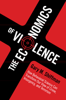 The Economics of Violence: How Behavioral Science Can Transform Our View of Crime, Insurgency, and Terrorism - Gary M. Shiffman