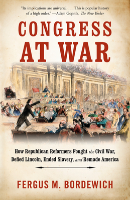 Congress at War: How Republican Reformers Fought the Civil War, Defied Lincoln, Ended Slavery, and Remade America - Fergus M. Bordewich