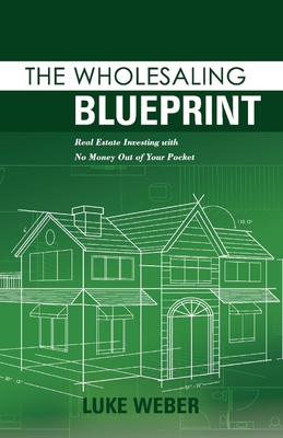 The Wholesaling Blueprint: Real Estate Investing with No Money Out of Your Pocket - Luke Weber