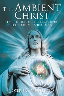 The Ambient Christ: The Inside Story of God in Science, Scripture, and Spirituality - Joseph C. Masterleo