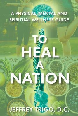 To Heal a Nation: A Physical, Mental and Spiritual Wellness Guide - Jeffrey Trigo D. C.