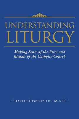 Understanding Liturgy: Making Sense of the Rites and Rituals of the Catholic Church - M. A. P. T. Charlie Dispenzieri
