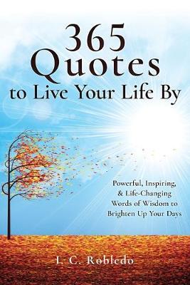 365 Quotes to Live Your Life By: Powerful, Inspiring, & Life-Changing Words of Wisdom to Brighten Up Your Days - I. C. Robledo
