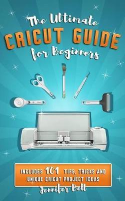 The Ultimate Cricut Guide for Beginners: 101 Tips, Tricks and Unique Project Ideas, a Step by Step Guide for Beginners, Includes Explore Air 2 and Des - Jennifer Bell