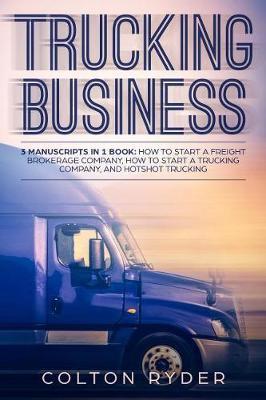 Trucking Business: 3 Manuscripts in 1 Book: How to Start a Freight Brokerage Company, How to Start a Trucking Business, Hotshot Trucking - Colton Ryder