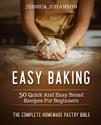 Easy Baking: 50 Quick And Easy Bread Recipes For Beginners. The Complete Homemade Pastry Bible - Jessica Johanson