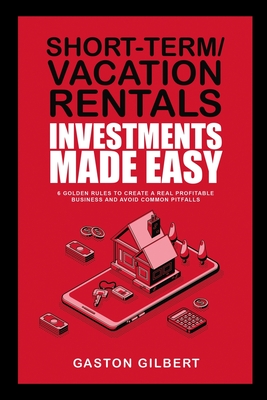 Short-Term/Vacation Rentals Investments Made Easy: 6 Golden Rules To Create A Real Profitable Business And Avoid Common Pitfalls - Gaston Gilbert