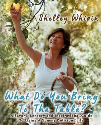 What Do You Bring To The Table?: A Savory, Sensory, and Inspirational Guide to Living A Yummy Delicious Life - Shelley Whizin