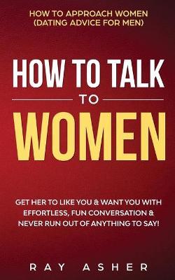 How to Talk to Women: Get Her to Like You & Want You With Effortless, Fun Conversation & Never Run Out of Anything to Say! How to Approach W - Ray Asher