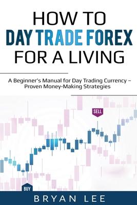 How to Day Trade Forex for a Living: A Beginner's Manual for Day Trading Currency - Proven Money-Making Strategies - Bryan Lee