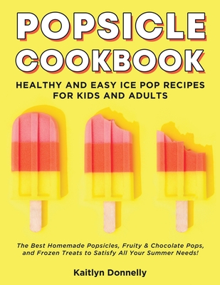 Popsicle Cookbook: Healthy and Easy Ice Pop Recipes for Kids and Adults. The Best Homemade Popsicles, Fruity & Chocolate Pops, and Frozen - Kaitlyn Donnelly
