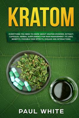 Kratom: EVERYTHING YOU NEED TO KNOW ABOUT KRATOM (Powder, Extract, Capsules, Herbal Supplement) for PAIN MANAGEMENT: Its Uses, - Paul White