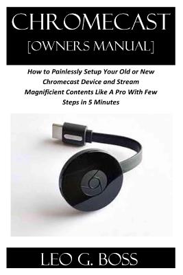 CHROMECAST [Owners Manual]: How to Painlessly Setup Your Old or New Chromecast Device and Stream Magnificent Contents Like A Pro With Few Steps in - Leo G. Boss