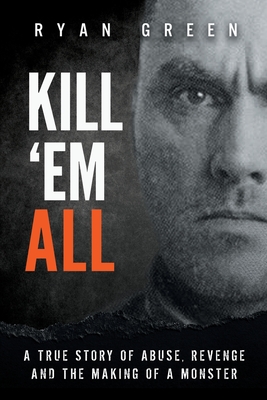 Kill 'Em All: A True Story of Abuse, Revenge and the Making of a Monster - Ryan Green